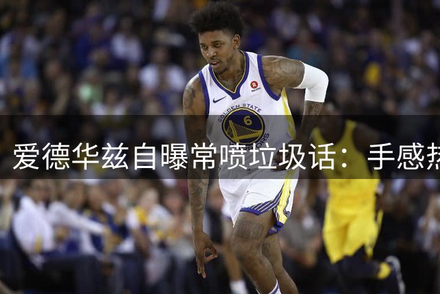 爱德华兹自曝常喷垃圾话：手感热就开喷 力挺队友不退缩